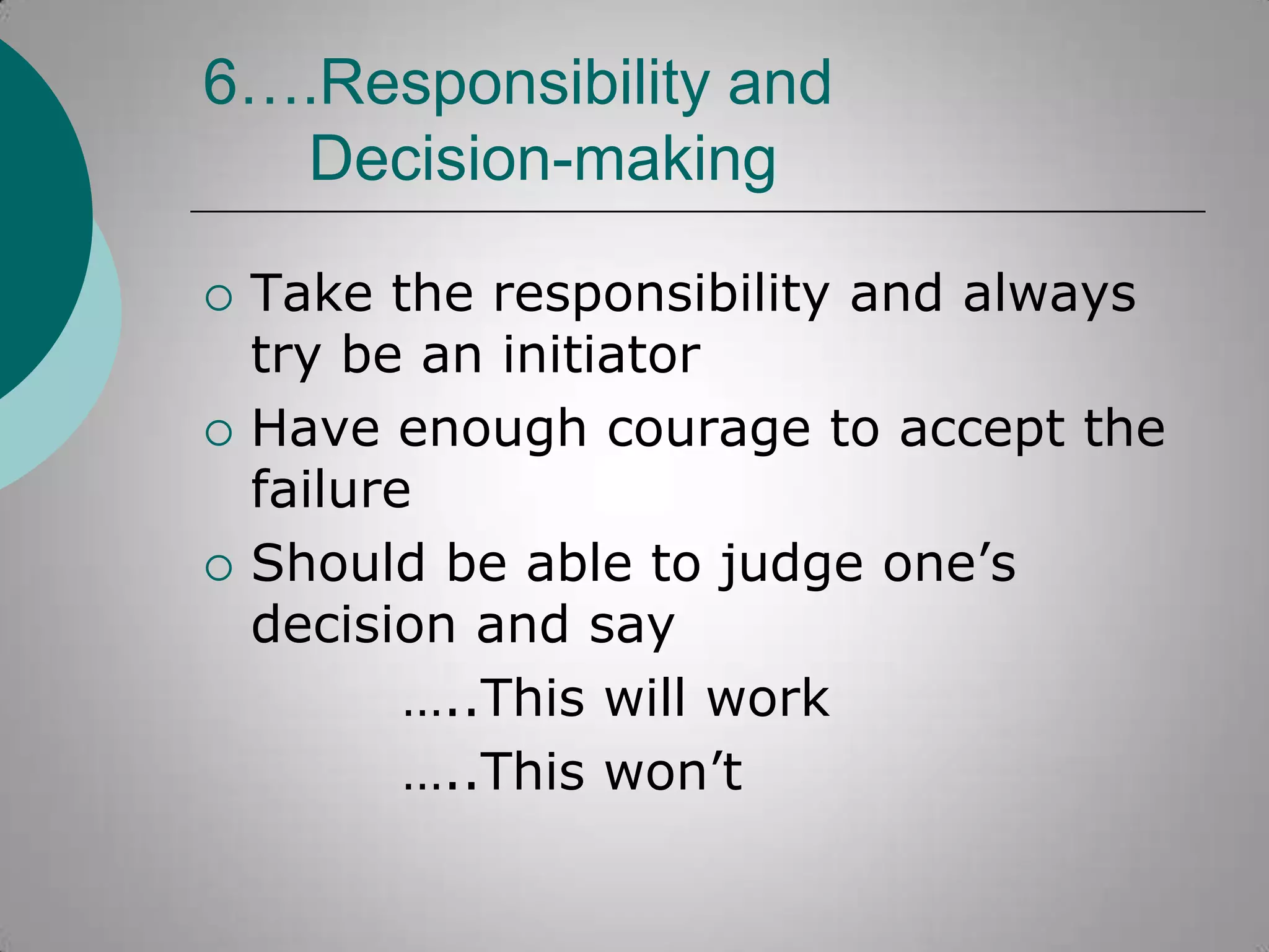 6….Responsibility and
Decision-making






Take the responsibility and always
try be an initiator
Have enough courage to accept the
failure
Should be able to judge one‟s
decision and say
…..This will work
…..This won‟t

 