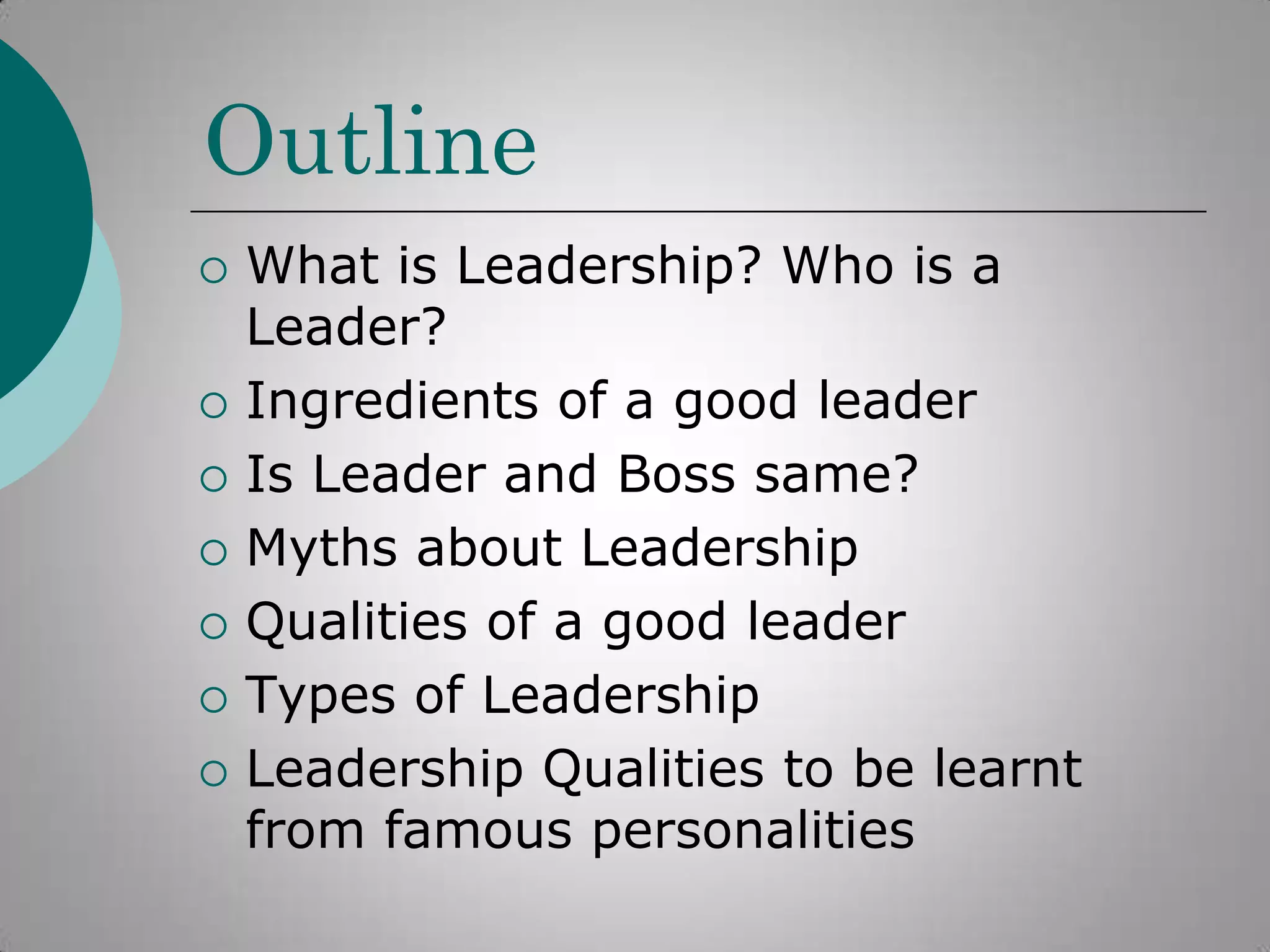 Outline









What is Leadership? Who is a
Leader?
Ingredients of a good leader
Is Leader and Boss same?
Myths about Leadership
Qualities of a good leader
Types of Leadership
Leadership Qualities to be learnt
from famous personalities

 