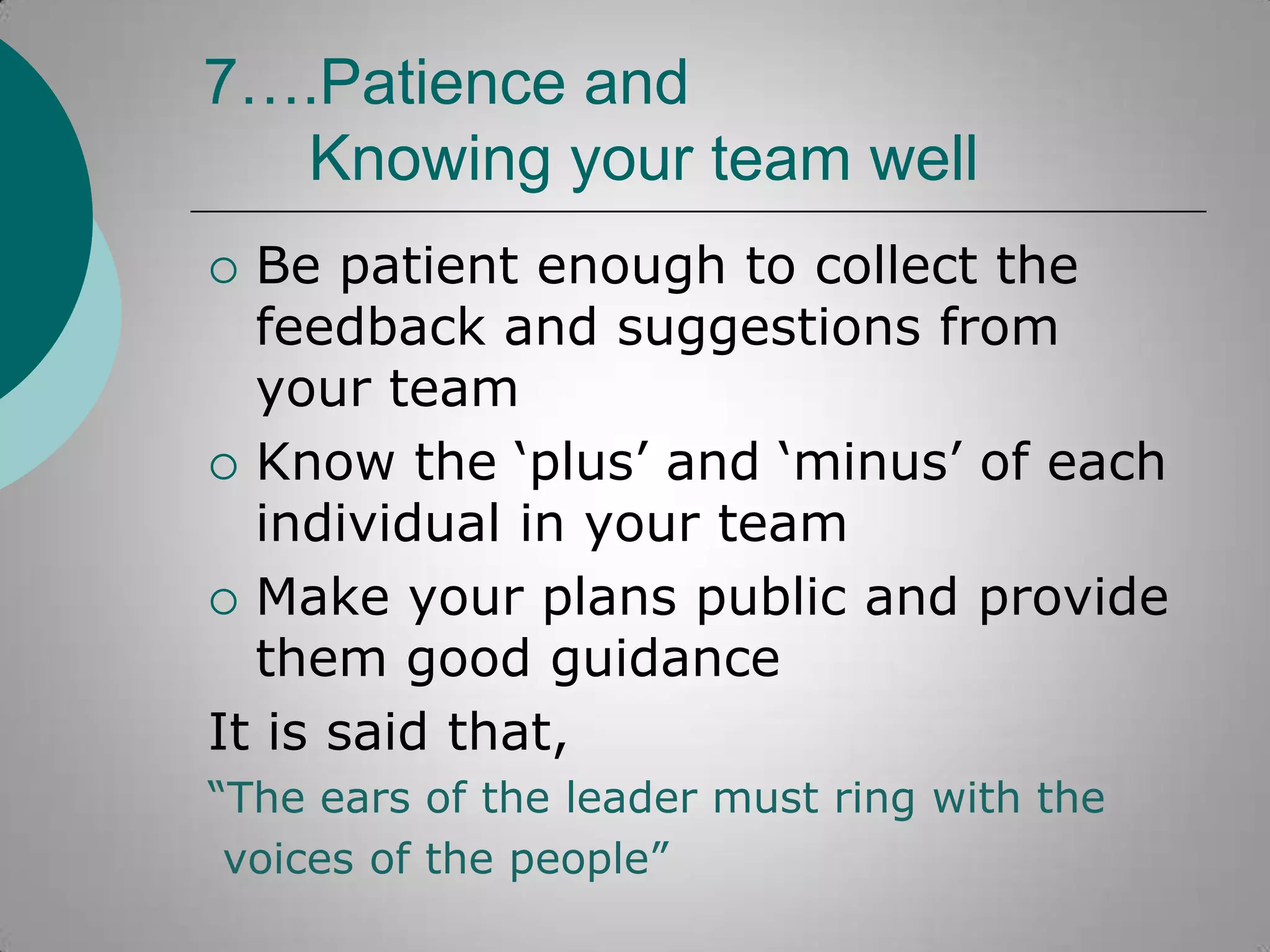 7….Patience and
Knowing your team well
Be patient enough to collect the
feedback and suggestions from
your team
 Know the „plus‟ and „minus‟ of each
individual in your team
 Make your plans public and provide
them good guidance
It is said that,


“The ears of the leader must ring with the
voices of the people”

 