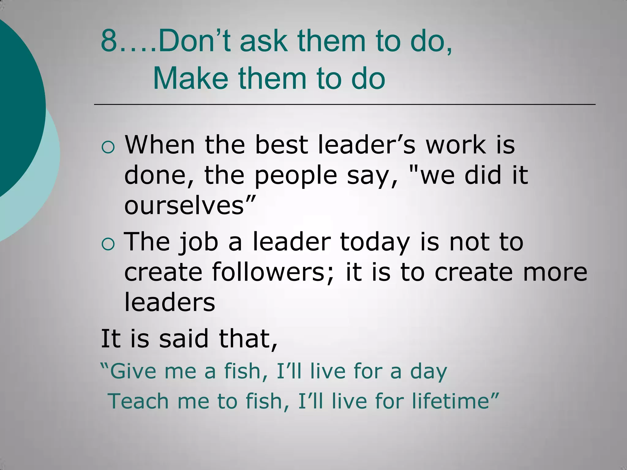8….Don’t ask them to do,
Make them to do
When the best leader‟s work is
done, the people say, "we did it
ourselves”
 The job a leader today is not to
create followers; it is to create more
leaders
It is said that,


“Give me a fish, I‟ll live for a day
Teach me to fish, I‟ll live for lifetime”

 