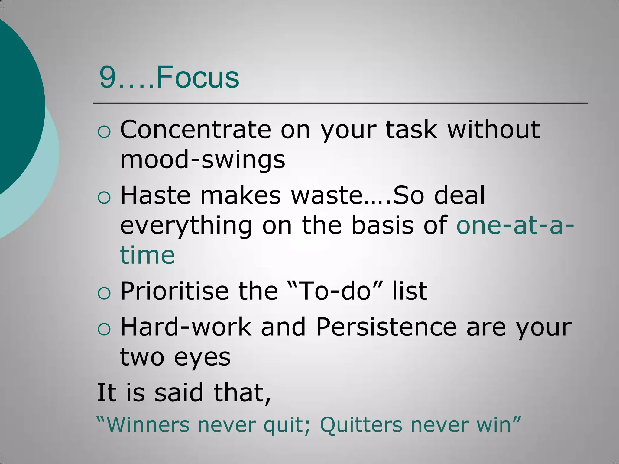 9….Focus
Concentrate on your task without
mood-swings
 Haste makes waste….So deal
everything on the basis of one-at-atime
 Prioritise the “To-do” list
 Hard-work and Persistence are your
two eyes
It is said that,


“Winners never quit; Quitters never win”

 