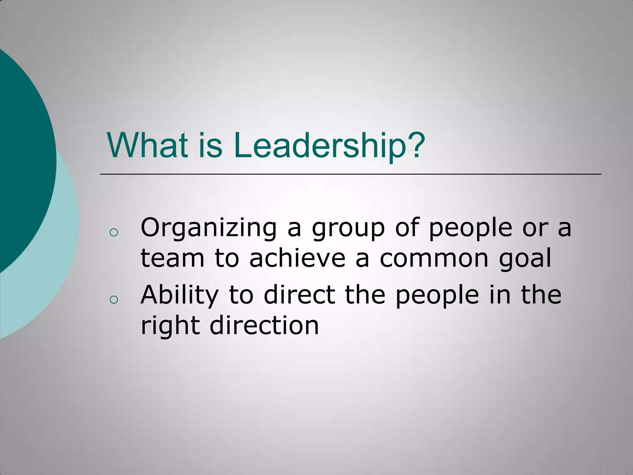 What is Leadership?
o

o

Organizing a group of people or a
team to achieve a common goal
Ability to direct the people in the
right direction

 