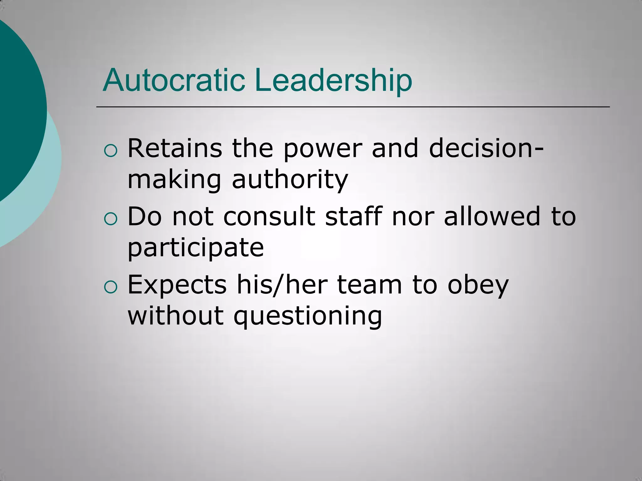 Autocratic Leadership






Retains the power and decisionmaking authority
Do not consult staff nor allowed to
participate
Expects his/her team to obey
without questioning

 