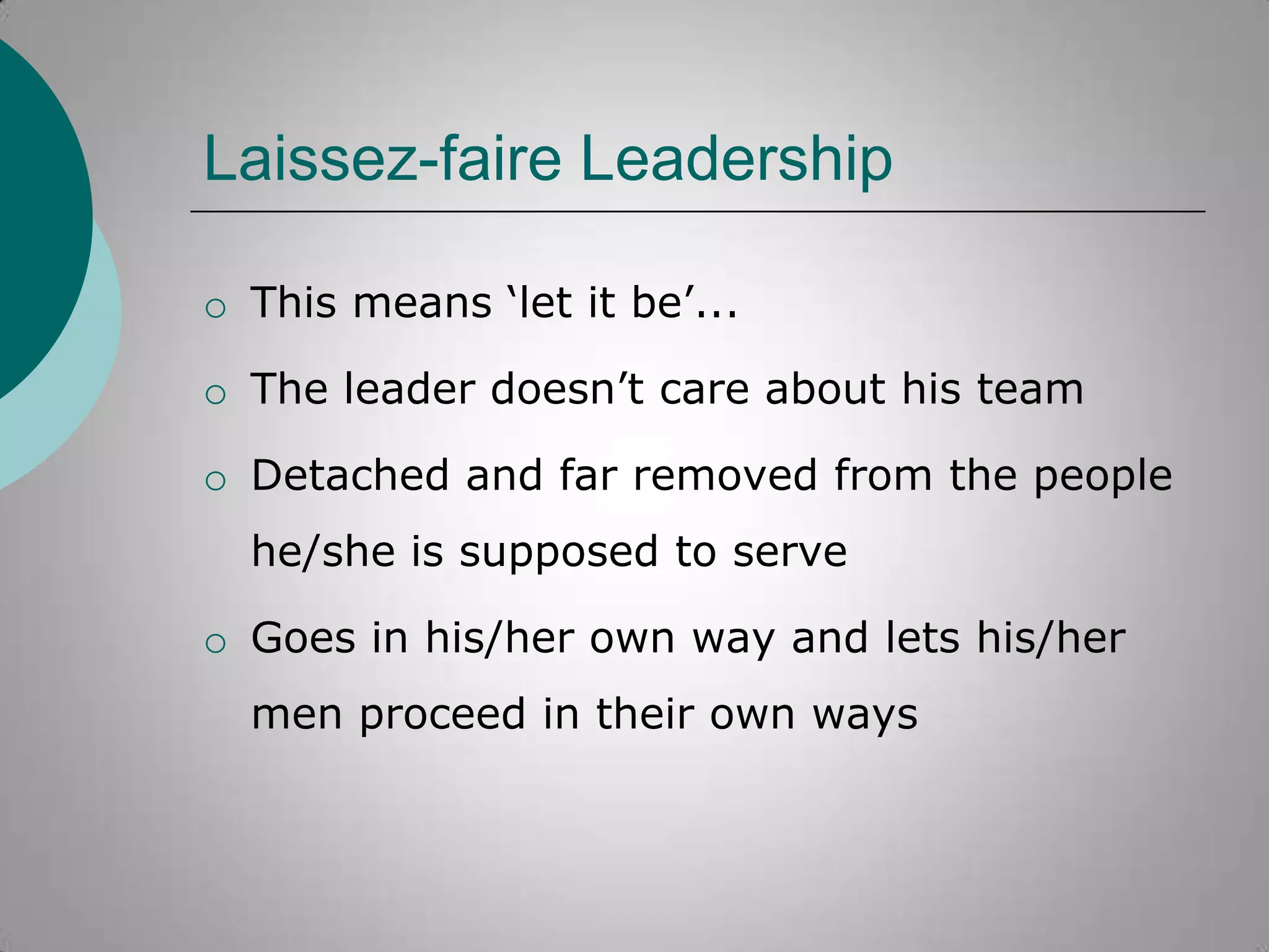 Laissez-faire Leadership
o This means „let it be‟...

o The leader doesn‟t care about his team
o Detached and far removed from the people
he/she is supposed to serve
o Goes in his/her own way and lets his/her
men proceed in their own ways

 