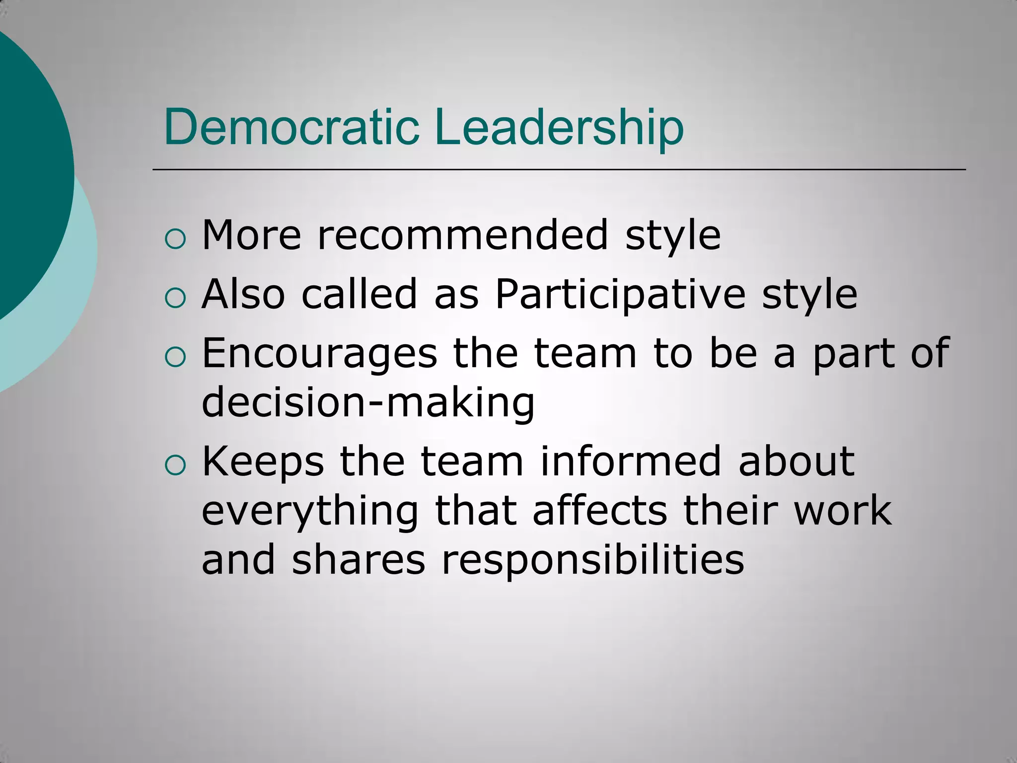 Democratic Leadership






More recommended style
Also called as Participative style
Encourages the team to be a part of
decision-making
Keeps the team informed about
everything that affects their work
and shares responsibilities

 