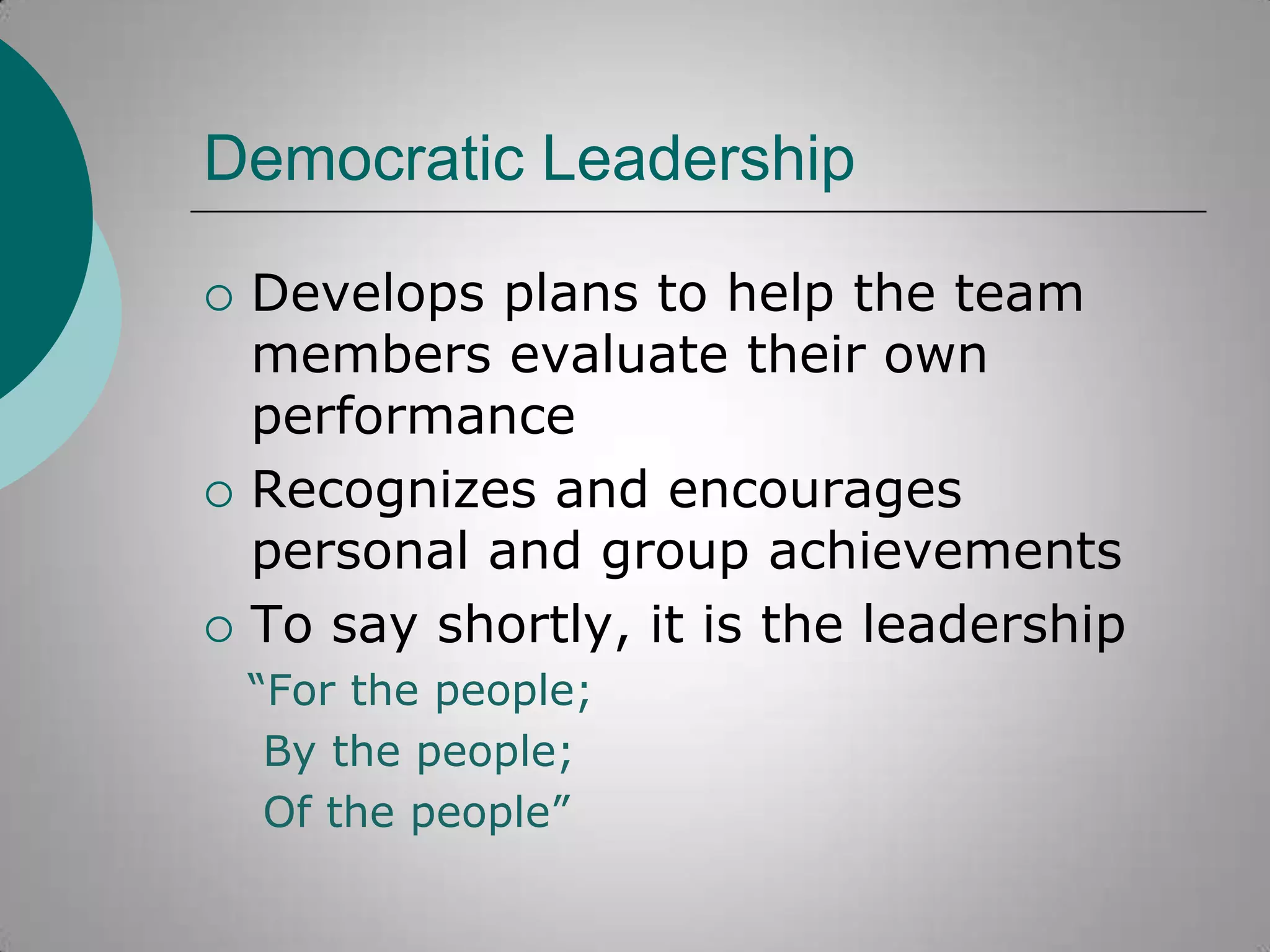 Democratic Leadership






Develops plans to help the team
members evaluate their own
performance
Recognizes and encourages
personal and group achievements
To say shortly, it is the leadership
“For the people;
By the people;
Of the people”

 
