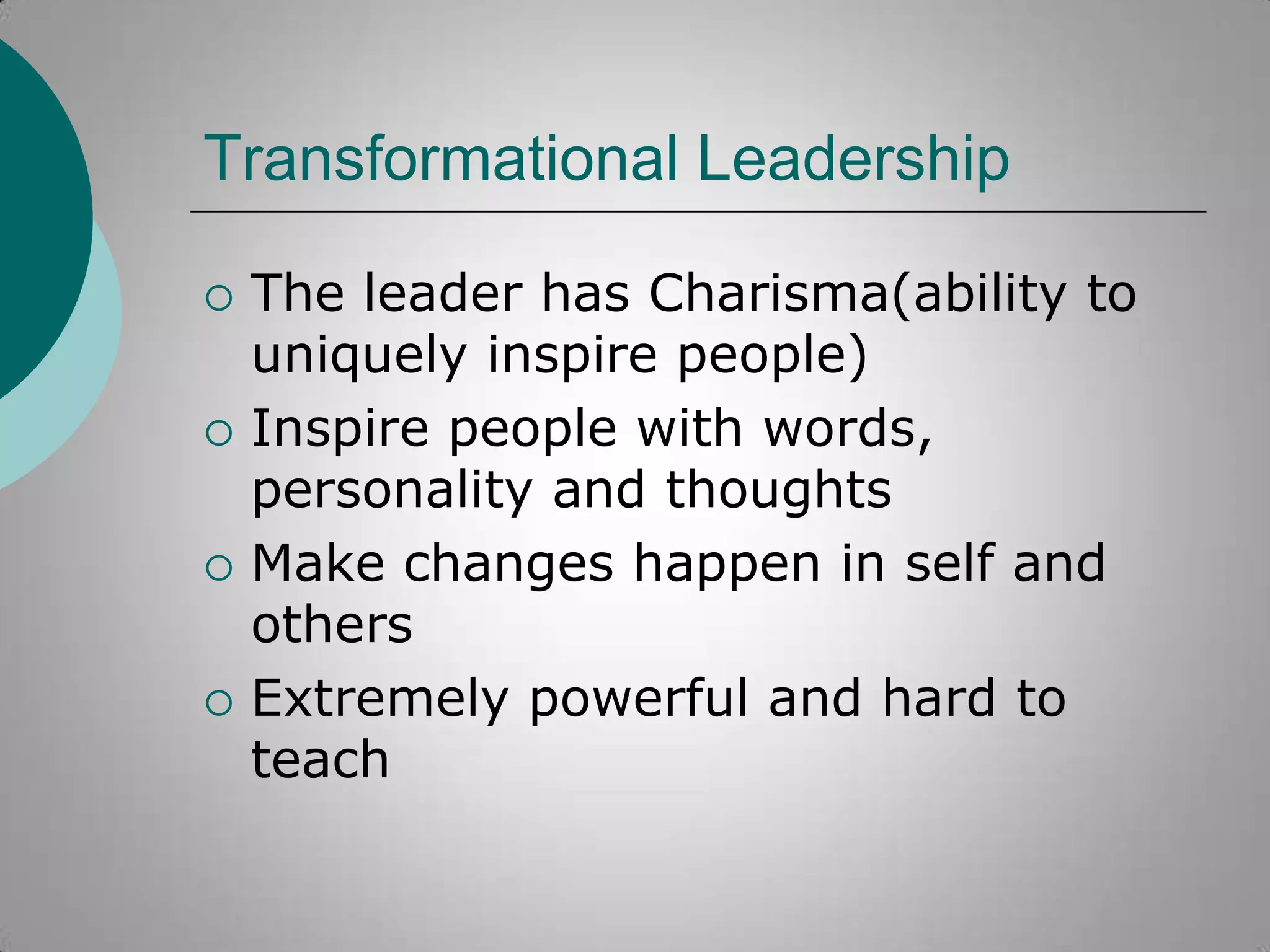 Transformational Leadership








The leader has Charisma(ability to
uniquely inspire people)
Inspire people with words,
personality and thoughts
Make changes happen in self and
others
Extremely powerful and hard to
teach

 