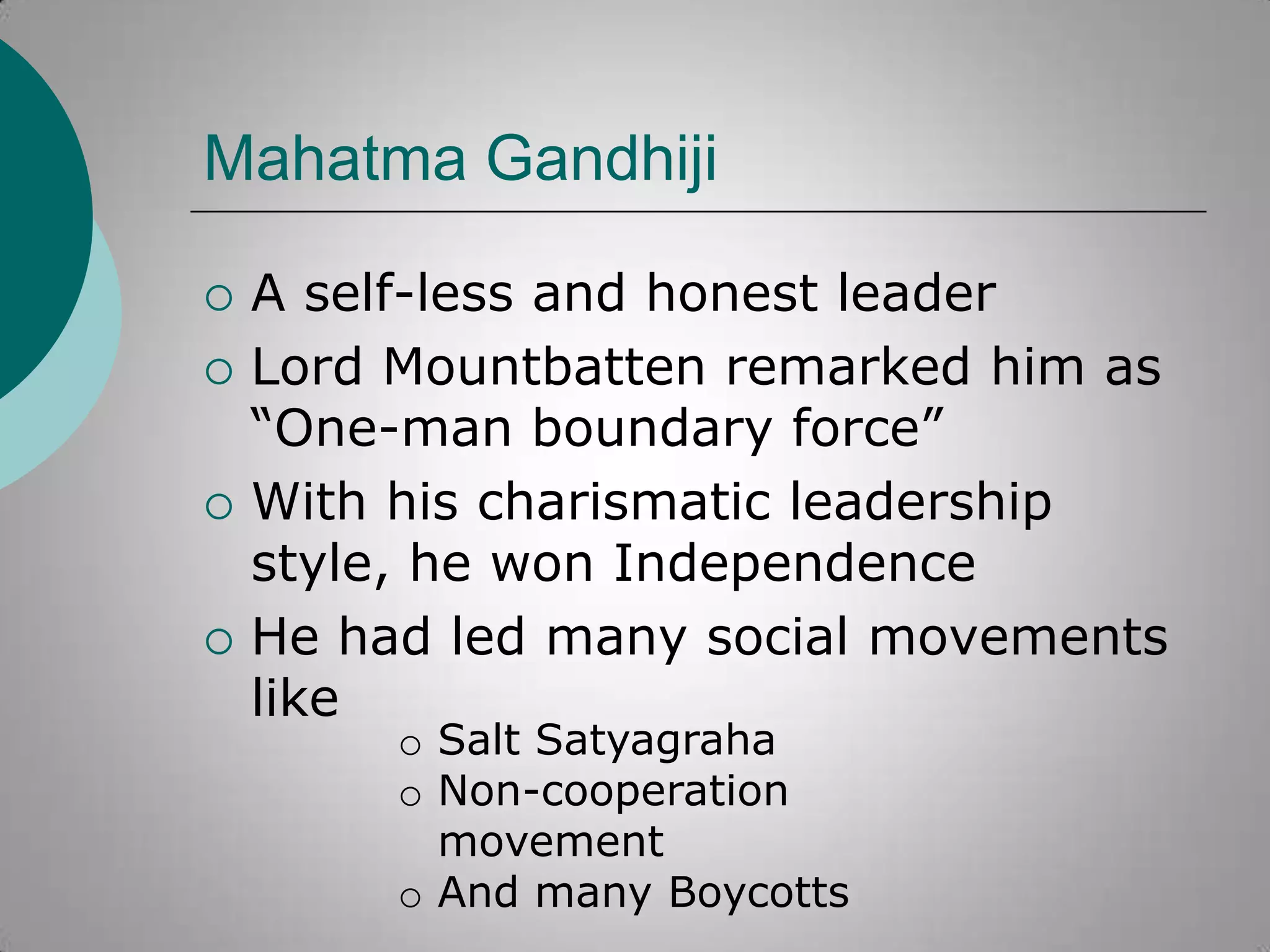 Mahatma Gandhiji







A self-less and honest leader
Lord Mountbatten remarked him as
“One-man boundary force”
With his charismatic leadership
style, he won Independence
He had led many social movements
like
o Salt Satyagraha
o Non-cooperation
movement
o And many Boycotts

 