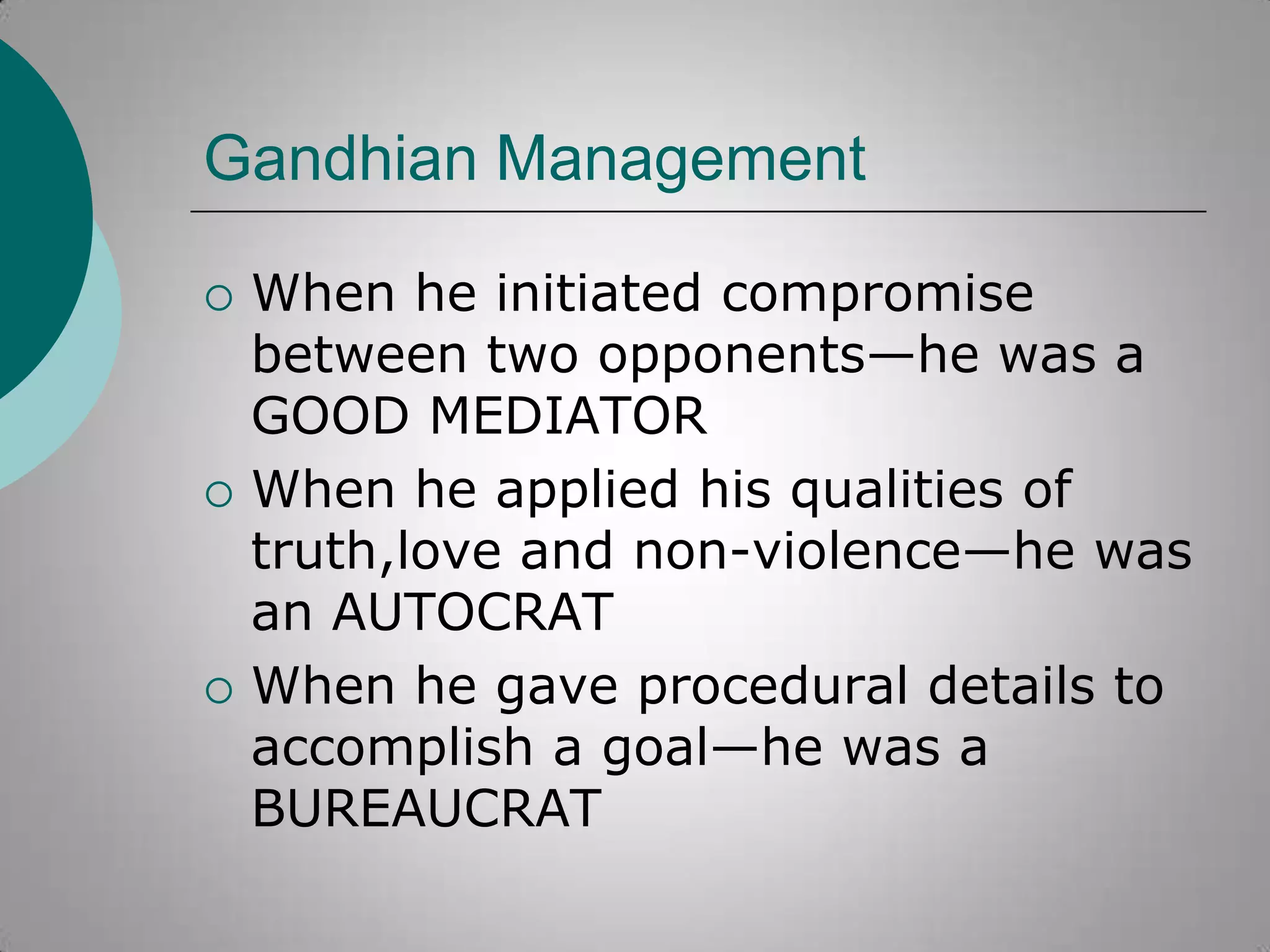 Gandhian Management






When he initiated compromise
between two opponents—he was a
GOOD MEDIATOR
When he applied his qualities of
truth,love and non-violence—he was
an AUTOCRAT
When he gave procedural details to
accomplish a goal—he was a
BUREAUCRAT

 
