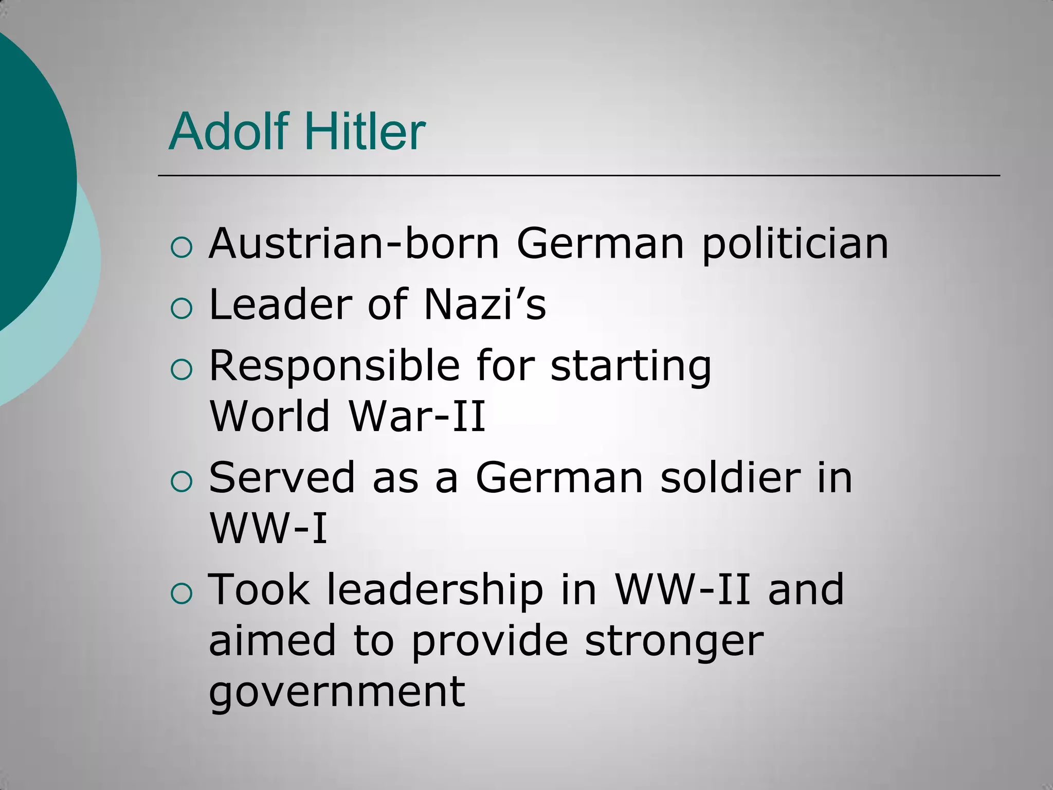 Adolf Hitler








Austrian-born German politician
Leader of Nazi‟s
Responsible for starting
World War-II
Served as a German soldier in
WW-I
Took leadership in WW-II and
aimed to provide stronger
government

 