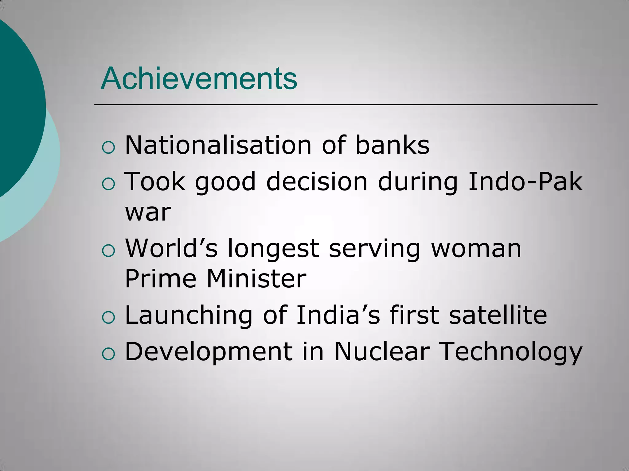 Achievements








Nationalisation of banks
Took good decision during Indo-Pak
war
World‟s longest serving woman
Prime Minister
Launching of India‟s first satellite
Development in Nuclear Technology

 