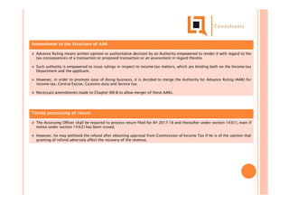 Amendment to the Structure of AAR
 Advance Ruling means written opinion or authoritative decision by an Authority empowered to render it with regard to the
tax consequences of a transaction or proposed transaction or an assessment in regard thereto.
 Such authority is empowered to issue rulings in respect to income-tax matters, which are binding both on the Income-tax
Department and the applicant.
 However, in order to promote ease of doing business, it is decided to merge the Authority for Advance Ruling (AAR) for
income-tax, Central Excise, Customs duty and Service tax.
 Necessary amendments made to Chapter XIX-B to allow merger of these AARs.
Timely processing of return
 The Assessing Officer shall be required to process return filed for AY 2017-18 and thereafter under section 143(1), even if
notice under section 143(2) has been issued.
 However, he may withhold the refund after obtaining approval from Commission of Income Tax if he is of the opinion that
granting of refund adversely affect the recovery of the revenue.
 