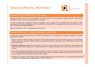 Amendment of Section 92BA - Scope of SDT reduced
Existing provisions also cover ‘any expenditure for which payment is to be made to “specified person” under section
40A(2)(b)’ under the ambit of specified domestic transaction.
In order to reduce the compliance burden on taxpayers, this coverage will be excluded from the purview of SDT.
Consequential amendments proposed in section 40A(2)(b) accordingly. SDT now applicable only where one of the parties to
SDT is claiming profit-linked deductions.
Effective from April 1, 2017 i.e. applicable from AY 2018-19.
Insertion of Section 92CE - Secondary Adjustment in certain cases
To align the transfer pricing provisions with OECD TP guidelines and international best practices, concept of secondary
adjustment introduced:
 Assesse required to make secondary adjustment where primary adjustment has been made through any of the following
means: by assesse suo-moto in ROI or by AO and accepted by assesse or determined as per APA/ MAP or made as per
safe harbour rules.
 Secondary Adjustment: adjustment in the books of accounts of the assesse and its AE to reflect the actual allocation of
profits consistent with transfer price, thereby removing the imbalance between cash account and actual profit of the
assesse.
 If as a result of primary adjustment, there is an increase in income or reduction in loss, the excess money available with
AE, if not repatriated to India within prescribed time, shall be deemed as advance made by the assesse to AE and interest
on such advance shall be computed as income of the assesse.
 Provisions not to apply in cases where amount of primary adjustment does not exceed Rs. 1 crore and primary adjustment
is made for AY commencing on or before April 1, 2016 (FY 2014-15).
TRANSFER PRICING PROPOSALS
 