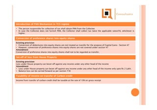 Introduction of PAN Mechanism in TCS regime
• The person responsible for collection of tax shall obtain PAN from the Collectee
• In case the Collectee does not furnish PAN, the Collector shall collect tax twice the applicable rateor5%, whichever is
higher.
Conversion of preference shares into equity shares
Existing provision
• Conversion of debentures into equity shares are not treated as transfer for the propose of Capital Gains - Section 47
• However, conversion of preference shares into equity shares are not covered under section 47
Amendment
Conversion of preference shares into equity shares shall not to be regarded as transfer.
Set-off of loss from House Property
Existing provision
Loss under House property can beset off against any income under any other head of the income
Amendment
• Loss under House property can beset off against any income under any other head of the income only upto Rs 2 Lakh;
• Balance loss can be carried forward as per section 71B
Taxability of income on transfer of Carbon credit
Income from transfer of carbon credit shall be taxable at the rate of 10% on gross receipt
 