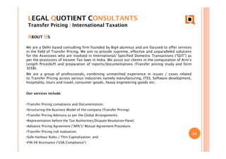 24
LEGAL QUOTIENT CONSULTANTS
Transfer Pricing | International Taxation
ABOUT US
We are a Delhi based consulting firm founded by Big4 alumnus and are focused to offer services
in the field of Transfer Pricing. We aim to provide supreme, effective and unparalleled solutions
for the Assessees who are involved in International/ Specified Domestic Transactions (“SDT”) as
per the provisions of Income Tax laws in India. We assist our clients in the computation of Arm’s
Length Price(ALP) and preparation of reports/documentations (Transfer pricing study and form
3CEB).
We are a group of professionals, combining unmatched experience in issues / cases related
to Transfer Pricing across various industries namely manufacturing, ITES, Software development,
hospitality, tours and travel, consumer goods, heavy engineering goods etc;
Our services include:
•Transfer Pricing compliance and Documentation;
•Structuring the Business Model of the company (Transfer Pricing);
•Transfer Pricing Advisory as per the Global Arrangements;
•Representation before the Tax Authorities/Dispute Resolution Panel;
•Advance Pricing Agreement (“APA”)/ Mutual Agreement Procedure;
•Transfer Pricing risk evaluation;
•Safe Harbour Rules / Thin Capitalization; and
•FIN 48 Assistance (“USA Compliance”)
 