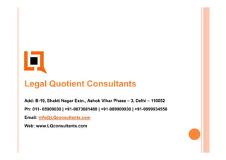 Legal Quotient Consultants
Add: B-19, Shakti Nagar Extn., Ashok Vihar Phase – 3, Delhi – 110052
Ph: 011- 65909030 | +91-9873681488 | +91-989909930 | +91-9999934558
Email: info@LQconsultants.com
Web: www.LQconsultants.com
 