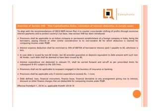 Insertion of Section 94B - Thin Capitalization Rules: Limitation of interest deduction in certain cases
To align with the recommendations of OECD BEPS Action Plan 4 to counter cross-border shifting of profits through excessive
interest payments and to protect country’s tax base, new section 94B has been introduced:
 Provisions shall be applicable to an Indian company or permanent establishment of a foreign company in India, being the
borrowers, paying interest or other similar consideration to its non-resident AE for which deduction is claimed for
computing income under PGBP.
 Interest expense deduction shall be restricted to 30% of EBITDA of borroweror interest paid / payable to AE, whichever is
less.
 In case debt is issued by non-AE lender, but AE provides guarantee or deposits equivalent to debt amount with such non-
AE lender, such debt shall be deemed to have been issued by AE.
 Interest expenditure not deducted in relevant FY, shall be carried forward and set-off as per prescribed limits for
subsequent 8 AYs subject to the 30% limit.
 Provisions shall not be applicable to taxpayers engaged in the business of insurance or banking.
 Provisions shall be applicable only if interest expenditure exceeds Rs. 1 crore.
 Debt defined: loan, financial instrument, finance lease, financial derivative or any arrangement giving rise to interest,
discount or other finance charges that are deductible for computing income under PGBP.
Effective fromApril 1, 2018 i.e. applicable fromAY 2018-19
 