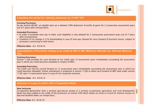 Extending the period for claiming deduction by START UPS
Existing Provisions
As per section 80-IAC, an eligible start up is allowed 100% deduction of profits & gains for 3 consecutive assessment years
out of 5 years after incorporation.
Amended Provisions
 In order to promote start ups in India, such eligibility is now allowed for 3 consecutive assessment years out of 7 years
after incorporation.
 Condition of no change in 51% shareholding in case of start-ups relaxed for carry forward of business losses, subject to
promoters continuing to hold shares
Effective Date : A.Y. 2018-19
Rationalization of Provisions relating to tax credit for MAT & AMT (Minimum Alternate Tax, Alternate Minimum
Tax)
Existing Provisions
Section 115JA provides for carry forward of tax credit upto 10 assessment years immediately succeeding the assessment
year in which tax credit becomes allowable in respect of MAT.
Amended Provisions
Tax credit can now be carried forward to 15 assessment years immediately succeeding the assessment year in which tax
credit becomes allowable. Similar amendment is proposed in section 115JD to allow carry forward of AMT paid under section
115JC upto 15 assessment years in case of non corporate assesses.
Effective Date : A.Y. 2018-19
Extension of scope of section 43D to Cooperative Banks
New Inclusion
Co-operative Banks(other than a primary agricultural society or a primary co-operative agriculture and rural development
bank) has been added to the ambit of the provisions of section 43D which allows an entity to record its interest income on
bad and doubtful debts on receipt basis.
Effective Date: A.Y. 2018-19
 