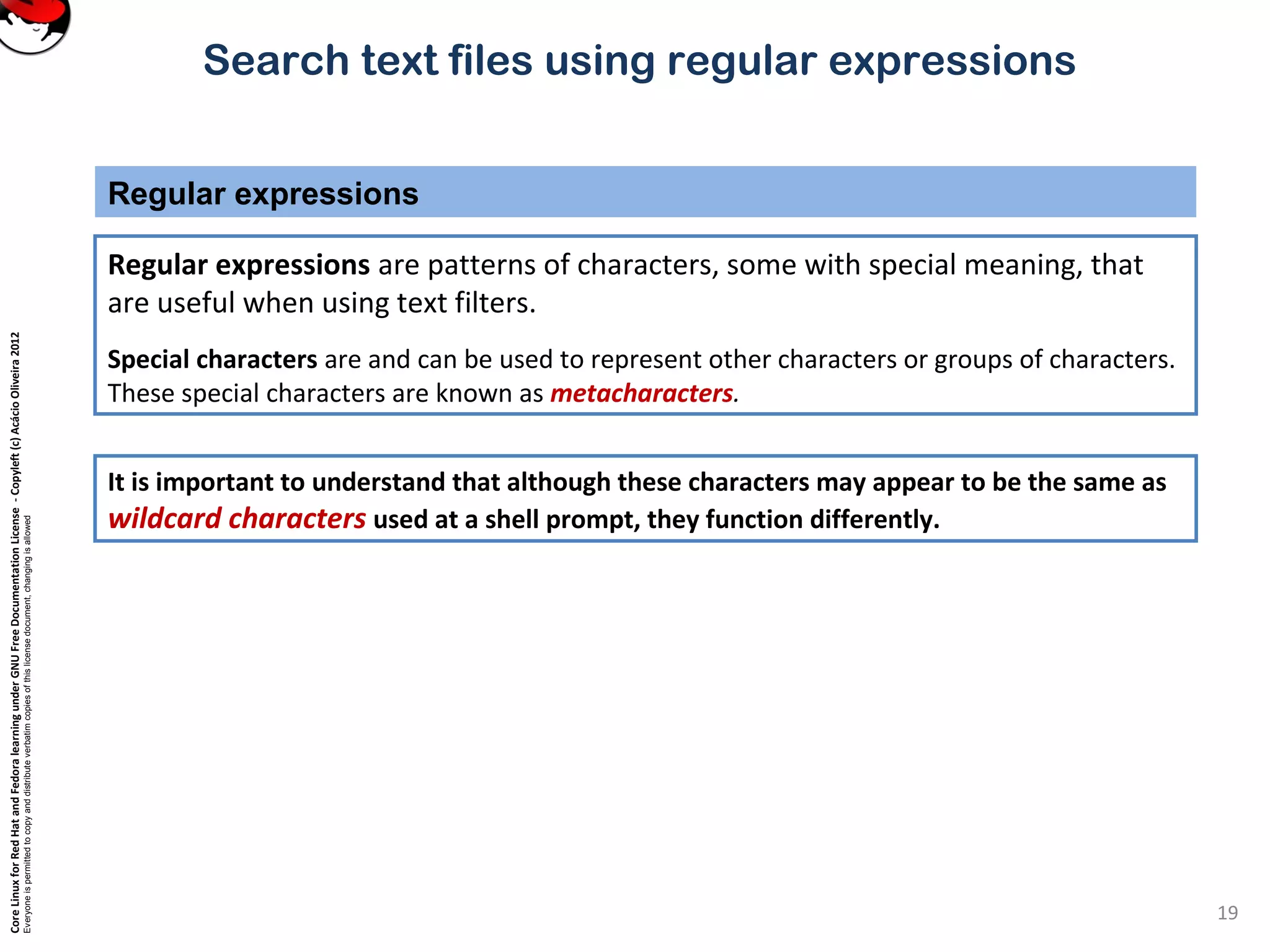 CoreLinuxforRedHatandFedoralearningunderGNUFreeDocumentationLicense-Copyleft(c)AcácioOliveira2012
Everyoneispermittedtocopyanddistributeverbatimcopiesofthislicensedocument,changingisallowed
Search text files using regular expressions
Regular expressions are patterns of characters, some with special meaning, that
are useful when using text filters.
Special characters are and can be used to represent other characters or groups of characters.
These special characters are known as metacharacters.
Regular expressions
19
It is important to understand that although these characters may appear to be the same as
wildcard characters used at a shell prompt, they function differently.
 