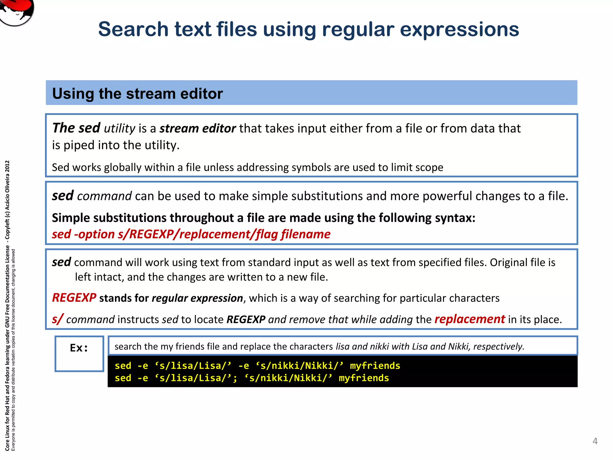 CoreLinuxforRedHatandFedoralearningunderGNUFreeDocumentationLicense-Copyleft(c)AcácioOliveira2012
Everyoneispermittedtocopyanddistributeverbatimcopiesofthislicensedocument,changingisallowed
Search text files using regular expressions
The sed utility is a stream editor that takes input either from a file or from data that
is piped into the utility.
Sed works globally within a file unless addressing symbols are used to limit scope
Using the stream editor
4
sed command can be used to make simple substitutions and more powerful changes to a file.
Simple substitutions throughout a file are made using the following syntax:
sed -option s/REGEXP/replacement/flag filename
sed command will work using text from standard input as well as text from specified files. Original file is
left intact, and the changes are written to a new file.
REGEXP stands for regular expression, which is a way of searching for particular characters
s/ command instructs sed to locate REGEXP and remove that while adding the replacement in its place.
sed -e ‘s/lisa/Lisa/’ -e ‘s/nikki/Nikki/’ myfriends
sed -e ‘s/lisa/Lisa/’; ‘s/nikki/Nikki/’ myfriends
Ex: search the my friends file and replace the characters lisa and nikki with Lisa and Nikki, respectively.
 