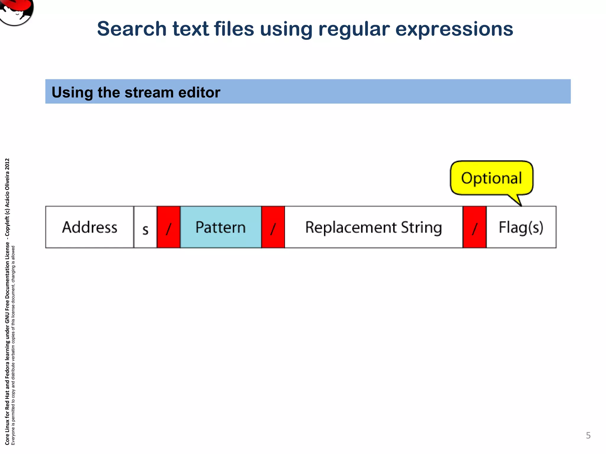 CoreLinuxforRedHatandFedoralearningunderGNUFreeDocumentationLicense-Copyleft(c)AcácioOliveira2012
Everyoneispermittedtocopyanddistributeverbatimcopiesofthislicensedocument,changingisallowed
Search text files using regular expressions
Using the stream editor
5
 
