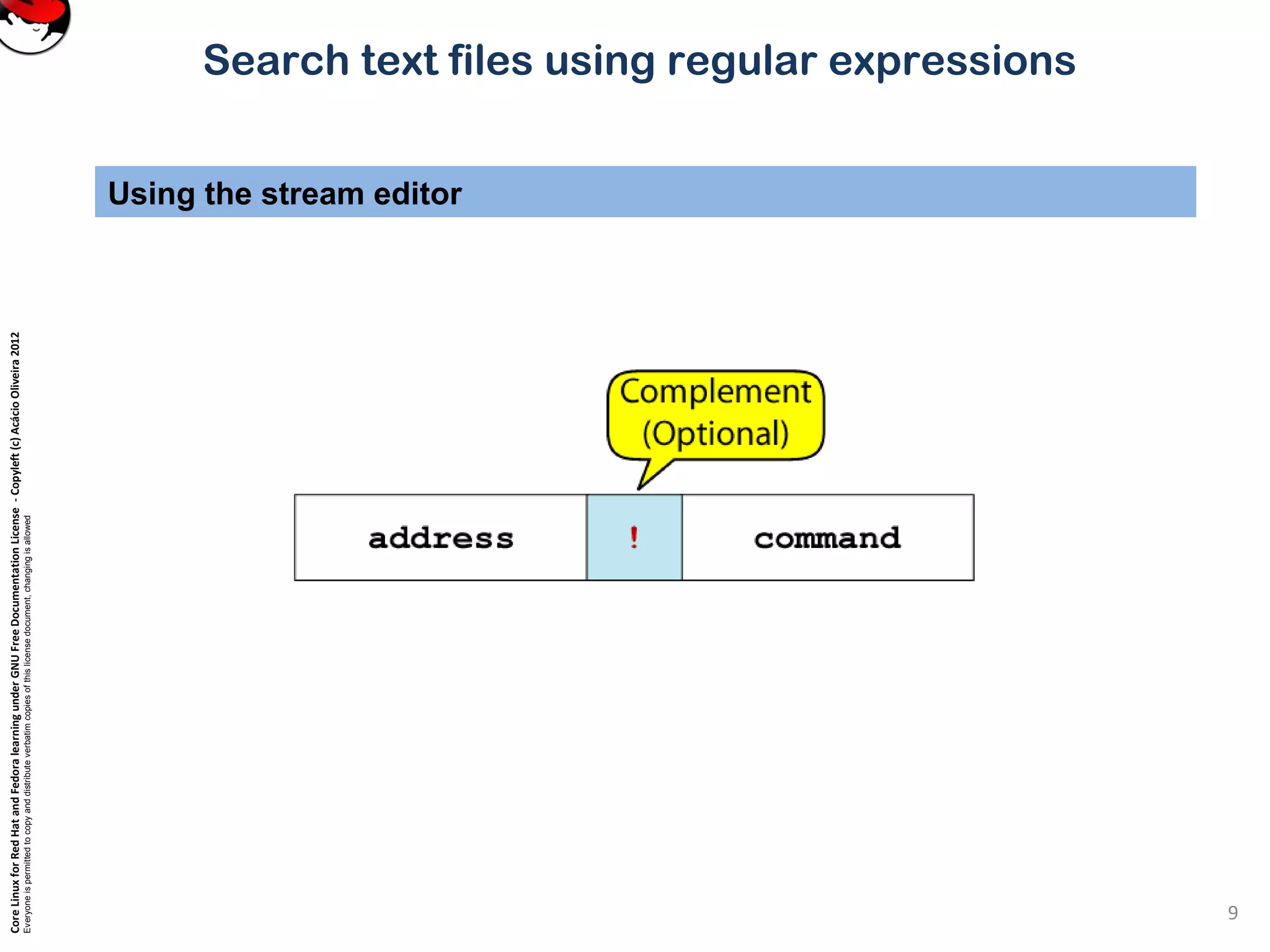 CoreLinuxforRedHatandFedoralearningunderGNUFreeDocumentationLicense-Copyleft(c)AcácioOliveira2012
Everyoneispermittedtocopyanddistributeverbatimcopiesofthislicensedocument,changingisallowed
Search text files using regular expressions
Using the stream editor
9
 