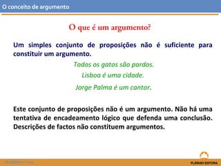 O conceito de argumento 
O que é um argumento? 
Um simples conjunto de proposições não é suficiente para 
constituir um argumento. 
Todos os gatos são pardos. 
Lisboa é uma cidade. 
Jorge Palma é um cantor. 
Este conjunto de proposições não é um argumento. Não há uma 
tentativa de encadeamento lógico que defenda uma conclusão. 
Descrições de factos não constituem argumentos. 
FILOSOFIA 11.º ano 
 