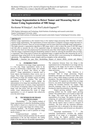 Ravikumar M Sinojiya et al Int. Journal of Engineering Research and Application
ISSN : 2248-9622, Vol. 3, Issue 5, Sep-Oct 2013, pp.1989-1992

RESEARCH ARTICLE

www.ijera.com

OPEN ACCESS

An Image Segmentation to Detect Tumor and Measuring Size of
Tumor Using Segmentation of MR Image
Ravikumar M Sinojiya*, Assi Prof Lokesh Gagnani**
*(PG Student, Information and Technology, Kalol Institute of technology and research centre-kalol
Gujarat Technological University, india)
** (Assi Prof, Kalol institute of technology and research centre-kalol, Gujarat Technological University, india)

ABSTRACT
Medical image segmentation is the research focus in the medical image processing field. Detection of tumor
requires image segmentation. The segmentation of tissues and tumors in magnetic resonance images has been an
emerging field in research. There are several techniques used for tumor detection using MR image segmentation.
This paper presents a segmentation algorithm to MR image which is able to detect the tumor in the MR image
and also able to measure the size of the segmented image for treatment planning. First, an input image is
converted into fixed size then preprocessed by Gaussian law pass filter which improve the quality of an image.
Then the image is segmented using the thresholding method in which by selecting the threshold value an image
is segmented. Then using region of interest the segmented image is cropped and then after measuring the size of
segmented image using pixels for the treatment planning. And also there is post processing for morphological

operations. This algorithm is much simpler and less complex in the calculation.
Keywords - Gaussian law pass filter, thresholding, Region of interest (ROI), erosion and dilation.
I.

INTRODUCTION

For analysis of an image, image segmentation
is a key step. Image segmentation means to the
process of partitioning a digital image into multiple
segments (sets of pixels, also known as super
pixels)[12]. Image segmentation is typically used to
locate objects and boundaries (lines, curves, etc.) in
images. Thus image segmentation is concerned with
partitioning an image into multiple regions according
to some homogeneity criterion. The goal of
segmentation is to simplify and/or change the
representation of an image into something that is more
meaningful and easier to analyze, image segmentation
is the process of assigning a label to every pixel in an
image such that pixels with the same label share
certain visual characteristics.The result of image
segmentation is a set of segments that collectively
cover the entire image.

II.

TECHNIQUES OF IMAGE
SEGMENTATION

Thresholding [13] - The simplest method of
image segmentation is called the thresholding method.
This method is based on a clip-level (or a threshold
value) to turn a gray-scale image into a binary image.
Clustering methods - The K-means algorithm is an
iterative technique that is used to partition an image
into K clusters.
[13]
Compression-based
methods
Compression based methods postulate that the optimal
segmentation is the one that minimizes, the coding
length of the data and over all possible segmentation,.
www.ijera.com

The connection between these two things is that
segmentation tries to find patterns in an image and any
regularity in the image can be used to compress it.
The method describes each segment by boundary
shape and texture.
Edge detection - Edge detection is a
developed field in image processing. Region
boundaries and edges are related to each other; since
there is often a sharp change in intensity at the region
boundaries. The edges identified by edge detection are
often detached. To segment an object from an image
however, one needs closed region boundaries. Edge is
nothing but boundary between two images. Edge
detection technique refers to the identification and
locating the sharp discontinuities in the image.
Region growing methods [8] - The region
growing method was the seeded region growing
method. This method takes a set of seeds as input with
the image. This seeds mark each objects for the
segmentation of an image. The regions are grown by
comparing all unallocated neighboring pixels to the
regions. The difference between a pixel's intensity
value and the region's mean is used as a measure of
similarity. The pixel with the minimum difference
measured this way is allocated to the relevant region.
This process continues until all pixels are allocated to
a region.
Watershed transformation [11] [14] - The
watershed transformation considers the gradient
magnitude of an image as a topographic surface.
Pixels having the highest gradient magnitude
intensities (GMIs) consider as watershed lines, which
1989 | P a g e

 
