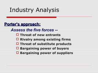 Industry Analysis
Porter’s approach:Porter’s approach:
Assess the five forces --
 Threat of new entrants
 Rivalry among existing firms
 Threat of substitute products
 Bargaining power of buyers
 Bargaining power of suppliers
 