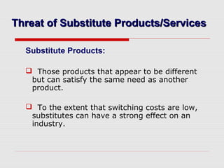 Threat of Substitute Products/ServicesThreat of Substitute Products/Services
Substitute Products:
 Those products that appear to be different
but can satisfy the same need as another
product.
 To the extent that switching costs are low,
substitutes can have a strong effect on an
industry.
 
