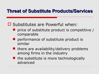 Threat of Substitute Products/ServicesThreat of Substitute Products/Services
 Substitutes are Powerful when:
 price of substitute product is competitive /
comparable
 performance of substitute product is
similar
 there are availability/delivery problems
among firms in the industry
 the substitute is more technologically
advanced
 