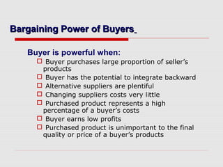 Bargaining Power of BuyersBargaining Power of Buyers
Buyer is powerful when:
 Buyer purchases large proportion of seller’s
products
 Buyer has the potential to integrate backward
 Alternative suppliers are plentiful
 Changing suppliers costs very little
 Purchased product represents a high
percentage of a buyer’s costs
 Buyer earns low profits
 Purchased product is unimportant to the final
quality or price of a buyer’s products
 