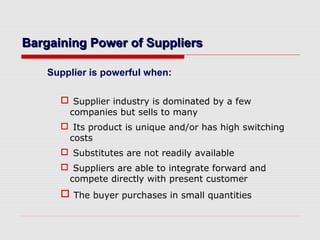 Bargaining Power of SuppliersBargaining Power of Suppliers
Supplier is powerful when:
 Supplier industry is dominated by a few
companies but sells to many
 Its product is unique and/or has high switching
costs
 Substitutes are not readily available
 Suppliers are able to integrate forward and
compete directly with present customer
 The buyer purchases in small quantities
 