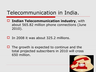 Telecommunication in India.
 Indian Telecommunication industry, with
about 565.82 million phone connections (June
2010).
 In 2008 it was about 325.2 millions.
 The growth is expected to continue and the
total projected subscribers in 2010 will cross
650 million.
 