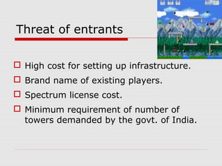 Threat of entrants
 High cost for setting up infrastructure.
 Brand name of existing players.
 Spectrum license cost.
 Minimum requirement of number of
towers demanded by the govt. of India.
 