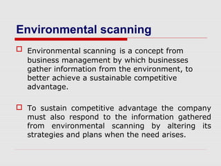 Environmental scanning
 Environmental scanning is a concept from
business management by which businesses
gather information from the environment, to
better achieve a sustainable competitive
advantage.
 To sustain competitive advantage the company
must also respond to the information gathered
from environmental scanning by altering its
strategies and plans when the need arises.
 