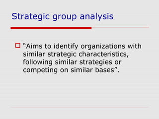 Strategic group analysis
 “Aims to identify organizations with
similar strategic characteristics,
following similar strategies or
competing on similar bases”.
 
