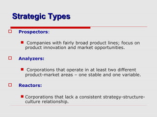 Strategic TypesStrategic Types
 Prospectors:
 Companies with fairly broad product lines; focus on
product innovation and market opportunities.
 Analyzers:
 Corporations that operate in at least two different
product-market areas – one stable and one variable.
 Reactors:
 Corporations that lack a consistent strategy-structure-
culture relationship.
 