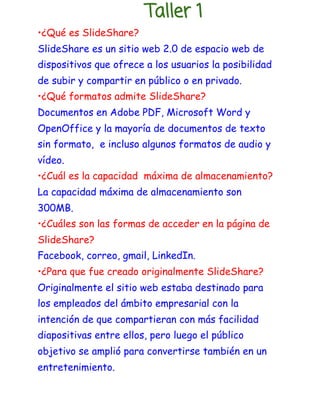 Taller 1 
•¿Qué es SlideShare? 
SlideShare es un sitio web 2.0 de espacio web de 
dispositivos que ofrece a los usuarios la posibilidad 
de subir y compartir en público o en privado. 
•¿Qué formatos admite SlideShare? 
Documentos en Adobe PDF, Microsoft Word y 
OpenOffice y la mayoría de documentos de texto 
sin formato, ​ e incluso algunos formatos de audio y 
vídeo.​ 
•¿Cuál es la capacidad máxima de almacenamiento? 
La capacidad máxima de almacenamiento son 
300MB. 
•¿Cuáles son las formas de acceder en la página de 
SlideShare? 
Facebook, correo, gmail, LinkedIn. 
•¿Para que fue creado originalmente SlideShare? 
Originalmente el sitio web estaba destinado para 
los empleados del ámbito empresarial con la 
intención de que compartieran con más facilidad 
diapositivas entre ellos, pero luego el público 
objetivo se amplió para convertirse también en un 
entretenimiento. 
 
 