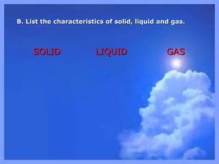 B. List the characteristics of solid, liquid and gas.B. List the characteristics of solid, liquid and gas.
SOLIDSOLID LIQUIDLIQUID GASGAS
 