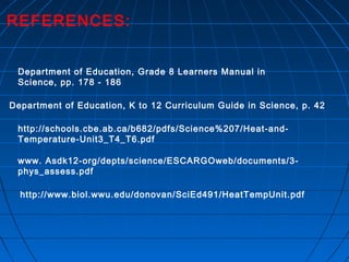 REFERENCES:
Department of Education, Grade 8 Learners Manual in
Science, pp. 178 - 186
http://www.biol.wwu.edu/donovan/SciEd491/HeatTempUnit.pdf
http://schools.cbe.ab.ca/b682/pdfs/Science%207/Heat-and-
Temperature-Unit3_T4_T6.pdf
www. Asdk12-org/depts/science/ESCARGOweb/documents/3-
phys_assess.pdf
Department of Education, K to 12 Curriculum Guide in Science, p. 42
 
