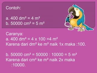 Contoh:
a. 400 dm² = 4 m²
b. 50000 cm² = 5 m²
Caranya:
a. 400 dm² = 4 x 100 =4 m²
Karena dari dm² ke m² naik 1x maka :100.
b. 50000 cm² = 50000 : 10000 = 5 m²
Karena dari cm² ke m² naik 2x maka
:10000.
 