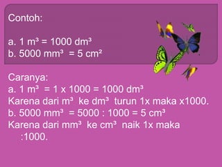 Contoh:
a. 1 m³ = 1000 dm³
b. 5000 mm³ = 5 cm²
Caranya:
a. 1 m³ = 1 x 1000 = 1000 dm³
Karena dari m³ ke dm³ turun 1x maka x1000.
b. 5000 mm³ = 5000 : 1000 = 5 cm³
Karena dari mm³ ke cm³ naik 1x maka
:1000.
 