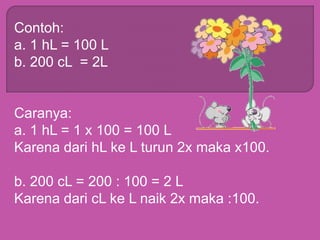 Contoh:
a. 1 hL = 100 L
b. 200 cL = 2L
Caranya:
a. 1 hL = 1 x 100 = 100 L
Karena dari hL ke L turun 2x maka x100.
b. 200 cL = 200 : 100 = 2 L
Karena dari cL ke L naik 2x maka :100.
 