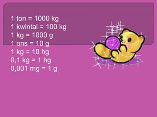 1 ton = 1000 kg
1 kwintal = 100 kg
1 kg = 1000 g
1 ons = 10 g
1 kg = 10 hg
0,1 kg = 1 hg
0,001 mg = 1 g
 