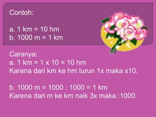 Contoh:
a. 1 km = 10 hm
b. 1000 m = 1 km
Caranya:
a. 1 km = 1 x 10 = 10 hm
Karena dari km ke hm turun 1x maka x10.
b. 1000 m = 1000 : 1000 = 1 km
Karena dari m ke km naik 3x maka :1000.
 