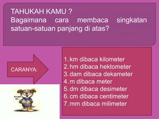 TAHUKAH KAMU ?
Bagaimana cara membaca singkatan
satuan-satuan panjang di atas?
CARANYA:
1.km dibaca kilometer
2.hm dibaca hektometer
3.dam dibaca dekameter
4.m dibaca meter
5.dm dibaca desimeter
6.cm dibaca centimeter
7.mm dibaca milimeter
 