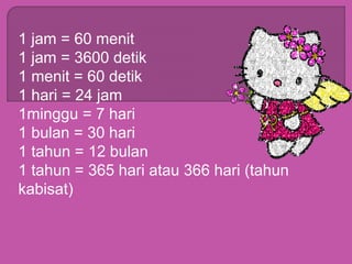 1 jam = 60 menit
1 jam = 3600 detik
1 menit = 60 detik
1 hari = 24 jam
1minggu = 7 hari
1 bulan = 30 hari
1 tahun = 12 bulan
1 tahun = 365 hari atau 366 hari (tahun
kabisat)
 