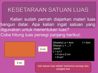Kalian sudah pernah diajarkan materi luas
bangun datar. Apa kalian ingat satuan yang
digunakan untuk menentukan luas?
Coba hitung luas persegi panjang berikut:
4 cm
2 cm
Diketahui: p = 4cm l = 2cm
Ditanya: L = ....?
Jawab:
L = p x l
= 4 cm x 2 cm
= 8 cm²
Jadi satuan luas adalah berbentuk persegi atau
pangkat dua
 