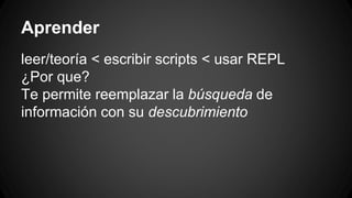 Aprender
leer/teoría < escribir scripts < usar REPL
¿Por que?
Te permite reemplazar la búsqueda de
información con su descubrimiento
 